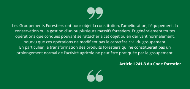 Les Groupements Forestiers ont pour objet la constitution, l'amélioration, l'équipement, la conservation ou la gestion d'un ou plusieurs massifs forestiers. Et généralement toutes opérations quelconques pouvant se rattacher à cet objet ou en dérivant normalement, pourvu que ces opérations ne modifient pas le caractère civil du groupement. En particulier, la transformation des produits forestiers qui ne constituerait pas un prolongement normal de l'activité agricole ne peut être pratiquée par le groupement. - Article L241-3 du Code forestier